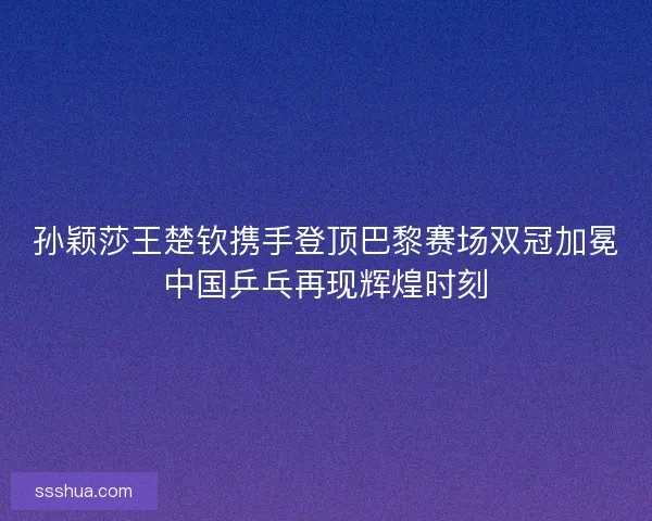 孙颖莎王楚钦携手登顶巴黎赛场双冠加冕中国乒乓再现辉煌时刻